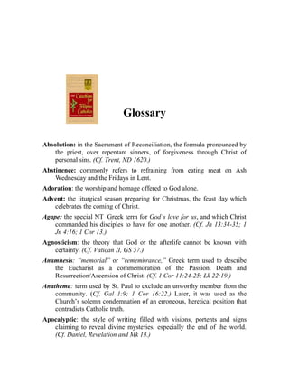 Glossary

Absolution: in the Sacrament of Reconciliation, the formula pronounced by
    the priest, over repentant sinners, of forgiveness through Christ of
    personal sins. (Cf. Trent, ND 1620.)
Abstinence: commonly refers to refraining from eating meat on Ash
    Wednesday and the Fridays in Lent.
Adoration: the worship and homage offered to God alone.
Advent: the liturgical season preparing for Christmas, the feast day which
   celebrates the coming of Christ.
Agape: the special NT Greek term for God’s love for us, and which Christ
    commanded his disciples to have for one another. (Cf. Jn 13:34-35; 1
    Jn 4:16; 1 Cor 13.)
Agnosticism: the theory that God or the afterlife cannot be known with
   certainty. (Cf. Vatican II, GS 57.)
Anamnesis: “memorial” or “remembrance,” Greek term used to describe
   the Eucharist as a commemoration of the Passion, Death and
   Resurrection/Ascension of Christ. (Cf. 1 Cor 11:24-25; Lk 22:19.)
Anathema: term used by St. Paul to exclude an unworthy member from the
    community. (Cf. Gal 1:9; 1 Cor 16:22.) Later, it was used as the
    Church’s solemn condemnation of an erroneous, heretical position that
    contradicts Catholic truth.
Apocalyptic: the style of writing filled with visions, portents and signs
   claiming to reveal divine mysteries, especially the end of the world.
   (Cf. Daniel, Revelation and Mk 13.)
 