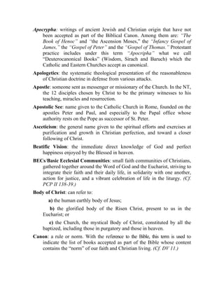 Apocrypha: writings of ancient Jewish and Christian origin that have not
    been accepted as part of the Biblical Canon. Among them are: “The
    Book of Henoc” and “the Ascension Moses,” the “Infancy Gospel of
    James,” the “Gospel of Peter” and the “Gospel of Thomas.” Protestant
    practice includes under this term “Apocripha” what we call
    “Deuterocanonical Books” (Wisdom, Sirach and Baruch) which the
    Catholic and Eastern Churches accept as canonical.
Apologetics: the systematic theological presentation of the reasonableness
    of Christian doctrine in defense from various attacks.
Apostle: someone sent as messenger or missionary of the Church. In the NT,
   the 12 disciples chosen by Christ to be the primary witnesses to his
   teaching, miracles and resurrection.
Apostolic See: name given to the Catholic Church in Rome, founded on the
   apostles Peter and Paul, and especially to the Papal office whose
   authority rests on the Pope as successor of St. Peter.
Asceticism: the general name given to the spiritual efforts and exercises at
    purification and growth in Christian perfection, and toward a closer
    following of Christ.
Beatific Vision: the immediate direct knowledge of God and perfect
    happiness enjoyed by the Blessed in heaven.
BECs/Basic Ecclesial Communities: small faith communities of Christians,
   gathered together around the Word of God and the Eucharist, striving to
   integrate their faith and their daily life, in solidarity with one another,
   action for justice, and a vibrant celebration of life in the liturgy. (Cf.
   PCP II 138-39.)
Body of Christ: can refer to:
       a) the human earthly body of Jesus;
       b) the glorified body of the Risen Christ, present to us in the
    Eucharist; or
       c) the Church, the mystical Body of Christ, constituted by all the
    baptized, including those in purgatory and those in heaven.
Canon: a rule or norm. With the reference to the Bible, this term is used to
   indicate the list of books accepted as part of the Bible whose content
   contains the “norm” of our faith and Christian living. (Cf. DV 11.)
 
