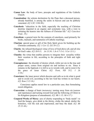 Canon Law: the body of laws, precepts and regulations of the Catholic
   Church.
Canonization: the solemn declaration by the Pope that a deceased person,
   already beatified, is among the saints in heaven and can be publicly
   venerated. (Cf. CJC 1186-90.)
Catechesis: “education in the faith, especially the teaching of Christian
    doctrine imparted in an organic and systematic way, with a view to
    initiating the hearers into the fullness of Christian life.” (Cf. Catechesi
    Trad., 18.)
Catechism: a general term for the contents of catechesis, used primarily for
    books, manuals, and summaries of Catholic teachings.
Charism: special grace or gift of the Holy Spirit given for building up the
   Christian community. (Cf. 1 Cor 12; LG 10-12.)
Charity: the infused theological virtue of love of God above all, and all else
   for God’s sake. (Cf. Dt 6:5; Jn 13:34; 1 Jn 4:7-5:4; 1 Cor 13:1.)
Chastity: the virtue that enables persons to integrate their sexuality within
   their vocation in life, according to the principles of faith and right
   reason.
Concupiscence: the disorder of desires which, while not sin in the true and
   proper sense, comes from original sin and inclines to sin. Since it
   remains in the baptized, it is left to us to wrestle with, and to resist it by
   the grace of Jesus Christ. (Cf. Trent, ND 512; 1 Jn
   2:16.)
Conscience: the inner power which discerns and calls us to do what is good
   and to avoid evil, according to the law God has written in our hearts.
   (Cf. Rom 2:12-16.)
       Conscience applies moral law to a particular case, thus formulating
     moral obligation.
Conversion: a change of heart (metanoia), turning away from sin (sorrow
   and repentance) and turning toward God and the following of Christ in
   his Kingdom (purpose of amendment). (Cf. Mk 1:15; Mt 4:17.)
Corporal Works of Mercy: acts of charity responding to “body needs”: to
   feed the hungry, give drink to the thirsty, clothe the naked, shelter the
   homeless, visit the sick and imprisoned, and bury the dead. (Cf. Mt
   25:31-46.)
 