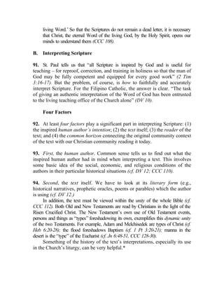 living Word.’ So that the Scriptures do not remain a dead letter, it is necessary
     that Christ, the eternal Word of the living God, by the Holy Spirit, opens our
     minds to understand them (CCC 108).

B.   Interpreting Scripture

91. St. Paul tells us that “all Scripture is inspired by God and is useful for
teaching __ for reproof, correction, and training in holiness so that the man of
God may be fully competent and equipped for every good work” (2 Tim
3:16-17). But the problem, of course, is how to faithfully and accurately
interpret Scripture. For the Filipino Catholic, the answer is clear. “The task
of giving an authentic interpretation of the Word of God has been entrusted
to the living teaching office of the Church alone” (DV 10).

     Four Factors

92. At least four factors play a significant part in interpreting Scripture: (1)
the inspired human author’s intention; (2) the text itself; (3) the reader of the
text; and (4) the common horizon connecting the original community context
of the text with our Christian community reading it today.

93. First, the human author. Common sense tells us to find out what the
inspired human author had in mind when interpreting a text. This involves
some basic idea of the social, economic, and religious conditions of the
authors in their particular historical situations (cf. DV 12; CCC 110).

94. Second, the text itself. We have to look at its literary form (e.g.,
historical narratives, prophetic oracles, poems or parables) which the author
is using (cf. DV 12.)
     In addition, the text must be viewed within the unity of the whole Bible (cf.
CCC 112). Both Old and New Testaments are read by Christians in the light of the
Risen Crucified Christ. The New Testament’s own use of Old Testament events,
persons and things as “types” foreshadowing its own, exemplifies this dynamic unity
of the two Testaments. For example, Adam and Melchisedek are types of Christ (cf.
Heb 6:20-28); the flood foreshadows Baptism (cf. 1 Pt 3:20-21); manna in the
desert is the “type” of the Eucharist (cf. Jn 6:48-51, CCC 128-30).
     Something of the history of the text’s interpretations, especially its use
in the Church’s liturgy, can be very helpful.*
 