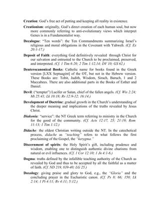 Creation: God’s free act of putting and keeping all reality in existence.
Creationism: originally, God’s direct creation of each human soul, but now
    more commonly referring to anti-evolutionary views which interpret
    Genes is in a Fundamentalist way.
Decalogue: “Ten words”: the Ten Commandments summarizing Israel’s
    religious and moral obligations in the Covenant with Yahweh. (Cf. Ex
    20:1-17.)
Deposit of Faith: everything God definitively revealed through Christ for
   our salvation and entrusted to the Church to be proclaimed, preserved,
   and interpreted. (Cf. 1 Tim 6:20; 2 Tim 1:12,14; DV 10; GS 62.)
Deuterocanonical Books: Catholic name for books found in the Greek
    version [LXX Septuagint] of the OT, but not in the Hebrew version.
    These Books are: Tobit, Judith, Wisdom, Sirach, Baruch, 1 and 2
    Maccabees. There are also additional parts in the Books of Esther and
    Daniel.
Devil: (“tempter”) Lucifer or Satan, chief of the fallen angels. (Cf. Wis 2:24;
    Mt 25:41; Lk 10:18; Rv 12:9-12; 16:14.)
Development of Doctrine: gradual growth in the Church’s understanding of
    the deeper meaning and implications of the truths revealed by Jesus
    Christ.
Diakonia: “service”: the NT Greek term referring to ministry in the Church
    for the good of the community. (Cf. Acts 12:17, 25; 21:19; Rom
    11:13; 1 Tim 1:12.)
Didache: the oldest Christian writing outside the NT. In the catechetical
    process, didache as “teaching” refers to what follows the first
    proclaiming of the Gospel, the “kerygma.”
Discernment of spirits: the Holy Spirit’s gift, including prudence and
    wisdom, enabling one to distinguish authentic divine charisms from
    natural or evil influences. (Cf. 1 Cor 12:10; 1 Jn 4:1-6.)
Dogma: truths defined by the infallible teaching authority of the Church as
   revealed by God and thus to be accepted by all the faithful as a matter
   of faith. (Cf. ND 219, 839-40; LG 25.)
Doxology: giving praise and glory to God, e.g., the “Gloria” and the
   concluding prayer in the Eucharistic canon. (Cf. Ps 8; 66; 150; Lk
   2:14; 1 Pt 4:11; Rv 4:11; 5:12.)
 