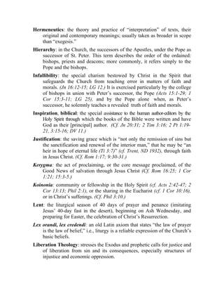 Hermeneutics: the theory and practice of “interpretation” of texts, their
   original and contemporary meanings; usually taken as broader in scope
   than “exegesis.”
Hierarchy: in the Church, the successors of the Apostles, under the Pope as
    successor of St. Peter. This term describes the order of the ordained:
    bishops, priests and deacons; more commonly, it refers simply to the
    Pope and the bishops.
Infallibility: the special charism bestowed by Christ in the Spirit that
     safeguards the Church from teaching error in matters of faith and
     morals. (Jn 16:12-15; LG 12.) It is exercised particularly by the college
     of bishops in union with Peter’s successor, the Pope (Acts 15:1-29; 1
     Cor 15:3-11; LG 25), and by the Pope alone when, as Peter’s
     successor, he solemnly teaches a revealed truth of faith and morals.
Inspiration, biblical: the special assistance to the human author-editors by the
    Holy Spirit through which the books of the Bible were written and have
    God as their [principal] author. (Cf. Jn 20:31; 2 Tim 3:16; 2 Pt 1:19-
    21, 3:15-16; DV 11.)
Justification: the saving grace which is “not only the remission of sins but
     the sanctification and renewal of the interior man,” that he may be “an
     heir in hope of eternal life (Ti 3:7)” (cf. Trent, ND 1932), through faith
     in Jesus Christ. (Cf. Rom 1:17; 9:30-31.)
Kerygma: the act of proclaiming, or the core message proclaimed, of the
    Good News of salvation through Jesus Christ (Cf. Rom 16:25; 1 Cor
    1:21; 15:3-5.)
Koinonia: community or fellowship in the Holy Spirit (cf. Acts 2:42-47; 2
    Cor 13:13; Phil 2:1), or the sharing in the Eucharist (cf. 1 Cor 10:16),
    or in Christ’s sufferings. (Cf. Phil 3:10.)
Lent: the liturgical season of 40 days of prayer and penance (imitating
    Jesus’ 40-day fast in the desert), beginning on Ash Wednesday, and
    preparing for Easter, the celebration of Christ’s Resurrection.
Lex orandi, lex credendi: an old Latin axiom that states “the law of prayer
    is the law of belief,” i.e., liturgy is a reliable expression of the Church’s
    basic beliefs.
Liberation Theology: stresses the Exodus and prophetic calls for justice and
    of liberation from sin and its consequences, especially structures of
    injustice and economic oppression.
 
