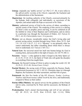 Liturgy: originally any “public service” (cf. Phil 2:17, 30), it now refers to
    the official public worship of the Church, especially the Eucharist and
    the administration of the Sacraments.
Magisterium: the teaching authority of the Church, exercised primarily by
   the bishops, both collegially and individually, as successors of the
   Apostles, and united under the Pope as successor of St. Peter.
Ministry: authorized service of God in the service of others, according to
    specific norms of the Church. The rendering of this service is a sharing
    in Christ’s roles as prophet, priest and king. It can be conferred on all
    the faithful in virtue of their Baptism and Confirmation, and on clerics
    in a particular way through the Sacrament of Orders. (Cf. Vatican II,
    PO 1; AA 10; Christi-fideles Laici, 14 et passim.)
Mystery: not an obscure, inexplicable matter, but God’s loving plan and
   present saving action, revealed through Jesus Christ. (Rom 16:25; Eph
   1:9; 3:9; Col 1:26-27; 2:2; 4:3.) “Mystery” is not primarily what we
   cannot understand, but rather something about which there is always
   more to understand. (Cf. Vatican I, ND 132.)
Natural Law: the universal moral law built into human beings by God in
    creating them, and accessible to the light of reason. (Cf. GS 79; DH 2.)
Paraclete: “helper,” a title applied in John’s Gospel to the Holy Spirit (cf.
    Jn 14:16; 15:16; 16:7), the Spirit of Truth who will guide the disciples
    in everything Christ has taught them.
Parousia: the Second Coming of Christ in glory to judge the world. (Cf. Mt
    24:29-31; 35:31-46; Nicene-Const. Creed.)
Paschal Mystery: the saving work of Christ, especially his Passion, Death,
    Resurrection/Ascension (cf. SC 5; GS 22). Christians share in it through
    Baptism, the Eucharist, the other sacraments, and their life of grace.
Pentateuch: the first five books of the OT (Genesis, Exodus, Leviticus,
    Numbers and Deuteronomy) called Torah by the Jews, and traditionally
    assigned to Moses as their author.
Petrine Office/Ministry: the special service for the guidance of the Church
    and its unity, exercised by St. Peter and his successors, the Bishops of
    Rome.
Predestination: God’s eternal fore-knowledge and will of our salvation.
    (Cf. Mt 20:23; Jn 10:29; Rom 8:28-30; Eph 1:3-14.) While
 