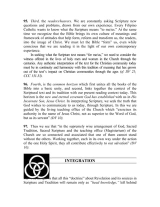 95. Third, the readers/hearers. We are constantly asking Scripture new
questions and problems, drawn from our own experience. Every Filipino
Catholic wants to know what the Scripture means “to me/us.” At the same
time we recognize that the Bible brings its own culture of meanings and
framework of attitudes that help form, reform and transform us, the readers,
into the image of Christ. We must let the Bible “form” us, even while
conscious that we are reading it in the light of our own contemporary
experience.
     In seeking what the Scripture text means “for me/us,” we need to consider the
witness offered in the lives of holy men and women in the Church through the
centuries. Any authentic interpretation of the text for the Christian community today
must be in continuity and harmonize with this tradition of meaning that has grown
out of the text’s impact on Christian communities through the ages (cf. DV 21;
CCC 131-33).

96. Fourth, is the common horizon which first unites all the books of the
Bible into a basic unity, and second, links together the context of the
Scriptural text and its tradition with our present reading context today. This
horizon is the new and eternal covenant God has established with us in His
Incarnate Son, Jesus Christ. In interpreting Scripture, we seek the truth that
God wishes to communicate to us today, through Scripture. In this we are
guided by the living teaching office of the Church which “exercises its
authority in the name of Jesus Christ, not as superior to the Word of God,
but as its servant” (DV 10).

97. Thus we see that “in the supremely wise arrangement of God, Sacred
Tradition, Sacred Scripture and the teaching office (Magisterium) of the
Church are so connected and associated that one of them cannot stand
without the others. Working together, each in its own way under the action
of the one Holy Spirit, they all contribute effectively to our salvation” (DV
10).


                               INTEGRATION



98. The danger is that all this “doctrine” about Revelation and its sources in
Scripture and Tradition will remain only as “head knowledge,” left behind
 