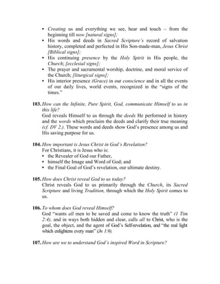 • Creating us and everything we see, hear and touch __ from the
       beginning till now [natural signs];
     • His words and deeds in Sacred Scripture’s record of salvation
       history, completed and perfected in His Son-made-man, Jesus Christ
       [Biblical signs];
     • His continuing presence by the Holy Spirit in His people, the
       Church; [ecclesial signs];
     • The prayer and sacramental worship, doctrine, and moral service of
       the Church; [liturgical signs];
     • His interior presence (Grace) in our conscience and in all the events
       of our daily lives, world events, recognized in the “signs of the
       times.”

103. How can the Infinite, Pure Spirit, God, communicate Himself to us in
     this life?
     God reveals Himself to us through the deeds He performed in history
     and the words which proclaim the deeds and clarify their true meaning
     (cf. DV 2.). These words and deeds show God’s presence among us and
     His saving purpose for us.

104. How important is Jesus Christ in God’s Revelation?
     For Christians, it is Jesus who is:
     • the Revealer of God our Father,
     • himself the Image and Word of God; and
     • the Final Goal of God’s revelation, our ultimate destiny.

105. How does Christ reveal God to us today?
     Christ reveals God to us primarily through the Church, its Sacred
     Scripture and living Tradition, through which the Holy Spirit comes to
     us.

106. To whom does God reveal Himself?
     God “wants all men to be saved and come to know the truth” (1 Tim
     2:4), and in ways both hidden and clear, calls all to Christ, who is the
     goal, the object, and the agent of God’s Self-revelation, and “the real light
     which enlightens every man” (Jn 1:9).

107. How are we to understand God’s inspired Word in Scripture?
 