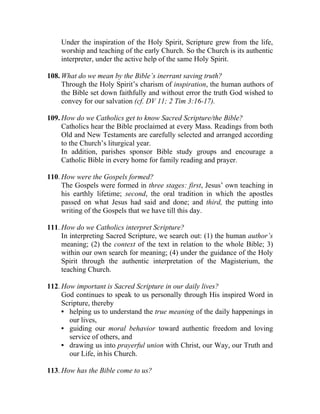 Under the inspiration of the Holy Spirit, Scripture grew from the life,
    worship and teaching of the early Church. So the Church is its authentic
    interpreter, under the active help of the same Holy Spirit.

108. What do we mean by the Bible’s inerrant saving truth?
     Through the Holy Spirit’s charism of inspiration, the human authors of
     the Bible set down faithfully and without error the truth God wished to
     convey for our salvation (cf. DV 11; 2 Tim 3:16-17).

109. How do we Catholics get to know Sacred Scripture/the Bible?
     Catholics hear the Bible proclaimed at every Mass. Readings from both
     Old and New Testaments are carefully selected and arranged according
     to the Church’s liturgical year.
     In addition, parishes sponsor Bible study groups and encourage a
     Catholic Bible in every home for family reading and prayer.

110. How were the Gospels formed?
     The Gospels were formed in three stages: first, Jesus’ own teaching in
     his earthly lifetime; second, the oral tradition in which the apostles
     passed on what Jesus had said and done; and third, the putting into
     writing of the Gospels that we have till this day.

111. How do we Catholics interpret Scripture?
     In interpreting Sacred Scripture, we search out: (1) the human author’s
     meaning; (2) the context of the text in relation to the whole Bible; 3)
     within our own search for meaning; (4) under the guidance of the Holy
     Spirit through the authentic interpretation of the Magisterium, the
     teaching Church.

112. How important is Sacred Scripture in our daily lives?
     God continues to speak to us personally through His inspired Word in
     Scripture, thereby
     • helping us to understand the true meaning of the daily happenings in
       our lives,
     • guiding our moral behavior toward authentic freedom and loving
       service of others, and
     • drawing us into prayerful union with Christ, our Way, our Truth and
       our Life, in his Church.

113. How has the Bible come to us?
 