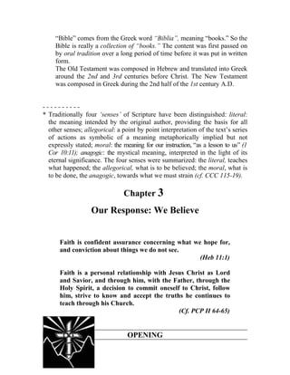 “Bible” comes from the Greek word “Biblia”, meaning “books.” So the
     Bible is really a collection of “books.” The content was first passed on
     by oral tradition over a long period of time before it was put in written
     form.
     The Old Testament was composed in Hebrew and translated into Greek
     around the 2nd and 3rd centuries before Christ. The New Testament
     was composed in Greek during the 2nd half of the 1st century A.D.


----------
* Traditionally four ‘senses’ of Scripture have been distinguished: literal:
  the meaning intended by the original author, providing the basis for all
  other senses; allegorical: a point by point interpretation of the text’s series
  of actions as symbolic of a meaning metaphorically implied but not
  expressly stated; moral: the meaning for our instruction, “as a lesson to us” (1
  Cor 10:11); anagogic: the mystical meaning, interpreted in the light of its
  eternal significance. The four senses were summarized: the literal, teaches
  what happened; the allegorical, what is to be believed; the moral, what is
  to be done, the anagogic, towards what we must strain (cf. CCC 115-19).

                                Chapter 3
                   Our Response: We Believe


      Faith is confident assurance concerning what we hope for,
      and conviction about things we do not see.
                                                     (Heb 11:1)

      Faith is a personal relationship with Jesus Christ as Lord
      and Savior, and through him, with the Father, through the
      Holy Spirit, a decision to commit oneself to Christ, follow
      him, strive to know and accept the truths he continues to
      teach through his Church.
                                               (Cf. PCP II 64-65)


                                 OPENING
 