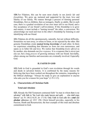 120. For Filipinos, this can be seen most clearly in our family life and
friendships. We grow up, nurtured and supported by the trust, love and
fidelity of our family. We mature through a process of forming personal
friendships, first as children, then as teenagers, finally as adults. But in each
case, there is a gradual revelation of our own inner self to our friend, and a
free acceptance of our friend’s self-revelation. If this friendship is to grow
and mature, it must include a “turning toward” the other, a conversion. We
acknowledge our need and trust in the other’s friendship by listening to and
identifying with our friend.

121. Filipinos do all this spontaneously, naturally, but not without difficulty.
Sometimes we turn away, or refuse to listen, or are rejected by the other. But
genuine friendships create mutual loving knowledge of each other. In them
we experience something that liberates us from our own narrowness, and
opens us to fuller life and love. We realize that friendship freely offered us
by another, also demands our free response. It is a response that is never just
one act, but a long process of growing intimacy with our friend. Inevitably,
others among our families and associates are eventually involved. Especially
God.

                              II. FAITH IN GOD

122. Faith in God is grounded in God’s own revelation through his words
and deeds in salvation history. It is confirmed by the many reasons for
believing that have been worked out throughout the centuries, responding to
the biblical challenge: “Always be ready to give an explanation to anyone
who asks you for a reason for your hope” (1 Pt 3:15).

A. Characteristics of Christian Faith

     Total and Absolute

123. Already the Old Testament contrasted faith “in man in whom there is no
salvation” with faith in “the Lord who made heaven and earth . . . who shall reign
forever” (cf. Ps 146:3,5-6,10; Jer 17:5-8). Only Faith in God calls for a total and
absolute adherence (cf. CCC 150). Christ himself provides, especially in his
Passion, Death and Resurrection, the best example of this total and absolute
commitment to God.
 