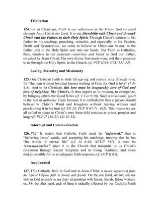 Trinitarian

124. For us Christians, Faith is our adherence to the Triune God revealed
through Jesus Christ our Lord. It is our friendship with Christ and through
Christ with the Father, in their Holy Spirit. Through Christ’s witness to his
Father in his teaching, preaching, miracles, and especially in his Passion,
Death and Resurrection, we come to believe in Christ our Savior, in the
Father, and in the Holy Spirit sent into our hearts. Our Faith as Catholics,
then, consists in our personal conviction and belief in God our Father,
revealed by Jesus Christ, His own divine Son-made-man, and their presence
to us through the Holy Spirit, in the Church (cf. PCP II 64; CCC 151-52).

     Loving, Maturing and Missionary

125. Our Christian Faith is truly life-giving and mature only through love,
for “the man without love has known nothing of God, for God is love” (1 Jn
4:8). And to be Christian, this love must be inseparably love of God and
love of neighbor, like Christ’s. It thus impels us to mission, to evangelize,
by bringing others the Good News (cf. 1 Cor 9:16). Such a missionary spirit
is the test of authentic Faith because it is unthinkable that a person should
believe in Christ’s Word and Kingdom without bearing witness and
proclaiming it in his turn (cf. EN 24; PCP II 67-71, 402). This means we are
all called to share in Christ’s own three-fold mission as priest, prophet and
king (cf. PCP II 116-21; LG 10-13).

     Informed and Communitarian

126. PCP II insists that Catholic Faith must be “informed,” that is
“believing Jesus’ words, and accepting his teachings, trusting that he has
“the words of eternal life” (cf. Jn 6:68; NCDP 147). It must be
“communitarian” since it is the Church that transmits to us Christ’s
revelation through Sacred Scripture and its living Tradition, and alone
makes possible for us an adequate faith-response (cf. PCP II 65).

     Inculturated

127. This Catholic faith in God and in Jesus Christ is never separated from
the typical Filipino faith in family and friends. On the one hand, we live out our
faith in God precisely in our daily relationships with family, friends, fellow workers,
etc. On the other hand, each of these is radically affected by our Catholic Faith
 