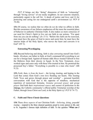 PCP II brings out this “doing” dimension of faith as “witnessing”
through “loving service” of our needy neighbors. In our concrete situation,
particularly urgent is the call for: 1) deeds of justice and love; and 2) for
protecting and caring for our endangered earth’s environment (cf. PCP II
78-80).

131. Of course, we realize that we often do not do what we affirm in faith.
But this awareness of our failures emphasizes all the more the essential place
of behavior in authentic Christian Faith. It also makes us more conscious of
our need for Christ’s Spirit to live out our faith in our actions. “For apart
from me you can do nothing” (Jn 15:5). “Before this faith can be exercised,
man must have the grace of God to move and assist him; he must have the
interior helps of the Holy Spirit, who moves the heart and converts it to
God” (DV 5).

     Entrusting/Worshipping

132. Beyond believing and doing, faith is also entrusting oneself into God’s
hands. Abraham, our father in faith, at God’s command left everything to set
out for a foreign land. Against all human odds Moses trusted Yahweh to free
the Hebrews from their slavery in Egypt. In the New Testament, Jesus
worked signs and cures only with those who trusted in him. He promised the
possessed boy’s father: “Everything is possible to a man who trusts” (Mk
9:23).

133. Faith, then, is from the heart __ the loving, trusting, and hoping in the
Lord that comes from God’s own love flooding our hearts. This trusting
Faith “lives and grows through prayer and worship” __ personal heartfelt
conversation with God that is the opposite of mindless, mechanical
repetition of memorized formulas. Genuine personal prayer and group
prayer find both their inspirational source and summit of perfection in the
Liturgy, the Catholic community’s official public Trinitarian worship of the
Father, through Jesus Christ our Lord, in the Holy Spirit (cf. PCP II 74-77).


C. Faith and Three Classic Questions

134. These three aspects of our Christian Faith __ believing, doing, prayerful
trusting __ respond to the three classical questions posed to every person in life, and
to St. Augustine’s famous triple definition of faith. To the question “What can I
 