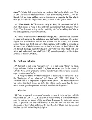 know?” Christian faith responds that we can know God as Our Father and Christ
as Our Lord (credere Deum/Christum). “Know that we belong to God . . . that the
Son of God has come and has given us discernment to recognize the One who is
true” (1 Jn 5:19-20). Pagkilala sa Ama, sa Anak at sa Espiritu Santo.

135. “What should I do?” is answered curtly by “Keep His commandments” (1 Jn
2:3), which means to “love in deed and truth and not merely talk about it” (1 Jn
3:18). This demands acting on the credibility of God’s teachings in Christ as
true and dependable (credere Deo/Christo).

136. Finally, to the question “What may we hope for?” Christian Faith celebrates
in prayer and sacrament the unshakeable hope that “neither death nor life, neither
angels nor principalities, neither the present nor the future, nor powers;
neither height nor depth nor any other creature, will be able to separate us
from the love of God that comes to us in Christ Jesus, our Lord” (Rom 8:38-
39). In brief, this hope means to believe in God “with your whole heart, with your
whole soul, and with all your mind” (Mt 22:37), entrusting ourselves to Him in love
(credere in Deum/Christum).


D. Faith and Salvation

137. But faith is not some “answer box” __ it is not some “thing” we have,
keep, and own. Rather, real faith is a force within us that by the power of
Christ’s Holy Spirit gradually works a transformation in our daily thoughts,
hopes, attitudes and values.
     In religious terms, we know that faith is necessary for salvation __ it is
the “beginning of our salvation” (cf. Trent, ND 1935; CCC 161). For
“without faith it is impossible to please God” (Heb 11:6). From experience
we realize that faith brings us fuller life which can be described by three
basic values: genuine personal maturity, freedom and happiness.

     Maturity

138. Faith is a growth in personal maturity because it helps us “put childish
ways aside” (1 Cor 13:11). It develops a basic honesty in us before God and
man by making us aware of the sacrifices demanded by authentic human
love. It grounds our own self-identity in the fact that we are sons and
daughters of the Father, redeemed by the Blood of Christ our Savior, and
inspired by their indwelling Holy Spirit.
 