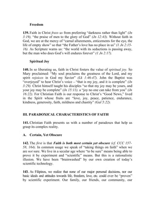 Freedom

139. Faith in Christ frees us from preferring “darkness rather than light” (Jn
3:19), “the praise of men to the glory of God” (Jn 12:43). Without faith in
God, we are at the mercy of “carnal allurements, enticements for the eye, the
life of empty show” so that “the Father’s love has no place in us” (1 Jn 2:15-
16). As Scripture warns us: “the world with its seductions is passing away,
but the man who does God’s will endures forever” (1 Jn 2:17).

     Spiritual Joy

140. In so liberating us, faith in Christ fosters the value of spiritual joy. So
Mary proclaimed: “My soul proclaims the greatness of the Lord, and my
spirit rejoices in God my Savior” (Lk 1:46-47). John the Baptist was
“overjoyed” to hear Christ’s voice __ “that is my joy, and it is complete” (Jn
3:29). Christ himself taught his disciples “so that my joy may be yours, and
your joy may be complete” (Jn 15:11), a “joy no one can take from you” (Jn
16:22). For Christian Faith is our response to Christ’s “Good News,” lived
in the Spirit whose fruits are “love, joy, peace, patience, endurance,
kindness, generosity, faith, mildness and chastity” (Gal 5:22).


III. PARADOXICAL CHARACTERISTICS OF FAITH

141. Christian Faith presents us with a number of paradoxes that help us
grasp its complex reality.

A. Certain, Yet Obscure

142. The first is that Faith is both most certain yet obscure (cf. CCC 157-
58, 164). In common usage we speak of “taking things on faith” when we
are not sure. We live in a secular age where “to be sure” means being able to
prove it by experiment and “scientific” means. But this is a rationalistic
illusion. We have been “brainwashed” by our own creation of today’s
scientific technology.

143. As Filipinos, we realize that none of our major personal decisions, nor our
basic ideals and attitudes towards life, freedom, love, etc. could ever be “proven”
by scientific experiment. Our family, our friends, our community, our
 
