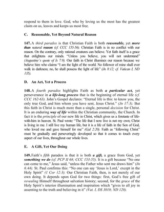respond to them in love. God, who by loving us the most has the greatest
claim on us, leaves and keeps us most free.

C. Reasonable, Yet Beyond Natural Reason

147. A third paradox is that Christian Faith is both reasonable, yet more
than natural reason (cf. CCC 155-56). Christian Faith is in no conflict with our
reason. On the contrary, only rational creatures can believe. Yet faith itself is a grace
that enlightens our minds. “Unless you believe, you will not understand”
(Augustine’s quote of Is 7:9). Our faith in Christ illumines our reason because we
believe him who claims “I am the light of the world. No follower of mine shall ever
walk in darkness; no, he shall possess the light of life” (Jn 8:12; cf. Vatican I, ND
135).

D. An Act, Yet a Process

148. A fourth paradox highlights Faith as both a particular act, yet
perseverance in a life-long process that is the beginning of eternal life (cf.
CCC 162-63). John’s Gospel declares: “Eternal life is this: to know you, the
only true God, and him whom you have sent, Jesus Christ.” (Jn 17:3). But
this faith in Christ is much more than a single, personal decision for Christ.
It is an enduring way of life within the Christian community, the Church. In
fact it is the principle of our new life in Christ, which gives us a foretaste of life-
with-him in heaven. St. Paul wrote: “The life that I now live is not my own; Christ
is living in me. I still live my human life, but it is a life of faith in the Son of God,
who loved me and gave himself for me” (Gal 2:20). Faith as “following Christ”
must be gradually and perseveringly developed so that it comes to touch every
aspect of our lives, throughout our whole lives.

E.   A Gift, Yet Our Doing

149. Faith’s fifth paradox is that it is both a gift, a grace from God, yet
something we do (cf. PCP II 68; CCC 153-55). It is a gift because “No one
can come to me,” Jesus said, “unless the Father who sent me draws him” (Jn
6:44). St. Paul confirms this: “No one can say ‘Jesus is Lord,’ except in the
Holy Spirit” (1 Cor 12:3). Our Christian Faith, then, is not merely of our
own doing. It depends upon God for two things: first, God’s free gift of
revealing Himself throughout salvation history; second, for the grace of the
Holy Spirit’s interior illumination and inspiration which “gives to all joy in
assenting to the truth and believing in it” (Vat. I, DS 3010; ND 120).
 