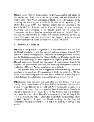 150. But God’s “gift” of faith demands our free cooperation with others. St.
Paul explains this: “Faith, then, comes through hearing, and what is heard is the
word of Christ” (Rom 10:17). Our hearing of Christ’s word today depends on the
preaching and teaching just as it did in the time of the Apostles (cf. Mt
28:20; Acts 2:42; 4:25). This “hearing” means not only listening to the
Word of God in Scripture and to Church teaching. It also involves
discerning God’s presence to us through events in our lives, our
companions, our inner thoughts, yearnings and fears, etc. In brief, faith is
also our active response to the witness to Christ and the Gospel given us by
others. This active response is motivated and inspired by the prayer and
worship we share with our fellow members of Christ’s Church.

F.   Personal, Yet Ecclesial

151. Faith’s sixth paradox is its personal yet ecclesial nature. It is first of all
the Church who believes and thus supports and nourishes our faith (cf. CCC
168-69). We received the grace of faith when we were baptized and received
into the Christian community, the Church. Within our Christian families and
our parish community, the faith implanted in Baptism grows and matures.
Through catechesis, through the Sacrament of Confirmation, through the
Word of God preached and explained, and especially through the Eucharistic
celebration of Christ’s Paschal sacrifice, we grow in faith.
      Our personal faith in Christ is supported and intensified by our fellow
members in the parish or BCC, according to God’s own plan. For “He has
willed to make men holy and save them, not as individuals without any bond
or link between them, but rather to make them into a people” (LG 9).

152. Christian faith has many different adherents and forms, even in our
country. But a central feature of Catholic Faith is its ecclesial structure. God
always revealed Himself in the Old and New Testaments in terms of a
community. Moreover, this revelation has been handed down through the
Church’s tradition to us today. It is in the Church that we Catholics
experience the power of the Risen Christ through the gift of the Holy Spirit.
It is in the Church, the body of Christ, that the Catholic Filipino meets Christ
in God’s Word in Scripture, in Church teaching, in the liturgical,
sacramental praise and worship of God, and in the ministry of service of one
another.
 