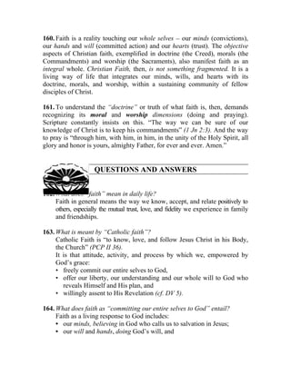 160. Faith is a reality touching our whole selves __ our minds (convictions),
our hands and will (committed action) and our hearts (trust). The objective
aspects of Christian faith, exemplified in doctrine (the Creed), morals (the
Commandments) and worship (the Sacraments), also manifest faith as an
integral whole. Christian Faith, then, is not something fragmented. It is a
living way of life that integrates our minds, wills, and hearts with its
doctrine, morals, and worship, within a sustaining community of fellow
disciples of Christ.

161. To understand the “doctrine” or truth of what faith is, then, demands
recognizing its moral and worship dimensions (doing and praying).
Scripture constantly insists on this. “The way we can be sure of our
knowledge of Christ is to keep his commandments” (1 Jn 2:3). And the way
to pray is “through him, with him, in him, in the unity of the Holy Spirit, all
glory and honor is yours, almighty Father, for ever and ever. Amen.”


                     QUESTIONS AND ANSWERS


162. What does “faith” mean in daily life?
     Faith in general means the way we know, accept, and relate positively to
     others, especially the mutual trust, love, and fidelity we experience in family
     and friendships.

163. What is meant by “Catholic faith”?
     Catholic Faith is “to know, love, and follow Jesus Christ in his Body,
     the Church” (PCP II 36).
     It is that attitude, activity, and process by which we, empowered by
     God’s grace:
     • freely commit our entire selves to God,
     • offer our liberty, our understanding and our whole will to God who
        reveals Himself and His plan, and
     • willingly assent to His Revelation (cf. DV 5).

164. What does faith as “committing our entire selves to God” entail?
     Faith as a living response to God includes:
     • our minds, believing in God who calls us to salvation in Jesus;
     • our will and hands, doing God’s will, and
 