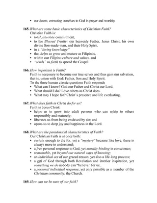 • our hearts, entrusting ourselves to God in prayer and worship.

165. What are some basic characteristics of Christian Faith?
     Christian Faith is:
     • total, absolute commitment,
     • to the Blessed Trinity: our heavenly Father, Jesus Christ, his own
       divine Son-made-man, and their Holy Spirit,
     • in a “loving knowledge”
     • that helps us grow and mature as Filipinos,
     • within our Filipino culture and values, and
     • “sends” us forth to spread the Gospel.

166. How important is Faith?
     Faith is necessary to become our true selves and thus gain our salvation,
     that is, union with God: Father, Son and Holy Spirit.
     To the three human classic questions Faith responds
     • What can I know? God our Father and Christ our Lord.
     • What should I do? Love others as Christ does.
     • What may I hope for? Christ’s presence and life everlasting.

167. What does faith in Christ do for us?
     Faith in Jesus Christ:
     • helps us to grow into adult persons who can relate to others
       responsibly and maturely;
     • liberates us from being enslaved by sin; and
     • opens us to deep joy and happiness in the Lord.

168. What are the paradoxical characteristics of Faith?
     Our Christian Faith is at once both:
     • certain enough to die for, yet a “mystery” because like love, there is
       always more to understand;
     • a free personal response to God, yet morally binding in conscience;
     • reasonable, yet beyond our natural ways of knowing;
     • an individual act of our graced reason, yet also a life-long process;
     • a gift of God through both Revelation and interior inspiration, yet
       something we do nobody can “believe” for us;
     • a personal individual response, yet only possible as a member of the
       Christian community, the Church.

169. How can we be sure of our faith?
 