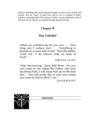 Faith is something like the loving knowledge we have of our family and
friends. We are “sure” of their love and we try to respond to them.
Likewise, through God’s Revelation in Christ, we are absolutely sure of
His love for us, and try to respond through the gift of faith.


                         Chapter 4

                       Our Unbelief

 “What an unbelieving lot you are! . . . how
 long can I endure you? . . . Everything is
 possible to a man who trusts.” Then the father
 cried out: “I do believe, help my lack of
 trust!”
                              (Mk 9:19, 23-24)

 “Stop murmuring,” Jesus told them. “No one
 can come to me unless the Father who sent
 me draws him; I will raise him up on the last
 day. . .You will surely die in your sins unless
 you come to believe that I Am.”
                                (Jn 6:43f; 8:24)




                          OPENING
 