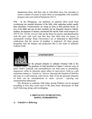 abandoning them, and then only in individual cases; but nowadays it
     seems a matter of course to reject them as incompatible with scientific
     progress and a new kind of humanism (GS 7).

174.       In the Philippines, our problems of unbelief often result from
overstressing one essential dimension of the faith, while neglecting another equally
basic dimension. Fundamentalists are strong on Jesus as their personal Savior, on
love of the Bible and care for their members, but are frequently closed to Catholic
tradition, development of doctrine, sacramental life and the wider social concerns (cf.
PCP II 219, 223-28). Activists take up the thrust for justice and identification
with the poor with such zeal that they find little time for prayer or
sacramental worship. Some Charismatics are so dedicated to Spirit-filled
celebrations that the service of neighbor is neglected. All three groups
frequently lack the balance and proportion that is one mark of authentic
Catholic Faith.



                                 EXPOSITION


175. What, then, are the principal obstacles to authentic Christian Faith in the
Philippines today? The paradoxes of Faith described in Chapter 3 indicate some of
them. Faith’s certitude and reasonableness can lead some to rationalistic
dogmatism, while its obscurity opens others to superstition. Faith as a gift
sometimes induces a “bahala na” fideism. Stressing the freedom of faith has
led some to a self-centered, subjectivistic faith. Even the personal character
of faith can be misunderstood to mean “private,” rejecting any
communitarian dimension.
      The obstacles to authentic faith today among Filipinos can be grouped
according to how they touch each of the three basic dimensions of faith
itself: believing, doing, and worshipping.


                      I. OBSTACLES TO BELIEVING,
                          DOING, WORSHIPPING

A.   Unbelief vs. Believing
 