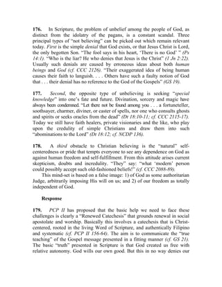 176. In Scripture, the problem of unbelief among the people of God, as
distinct from the idolatry of the pagans, is a constant scandal. Three
principal types of “not believing” can be picked out which remain relevant
today. First is the simple denial that God exists, or that Jesus Christ is Lord,
the only begotten Son. “The fool says in his heart, ‘There is no God’ ” (Ps
14:1). “Who is the liar? He who denies that Jesus is the Christ” (1 Jn 2:22).
Usually such denials are caused by erroneous ideas about both human
beings and God (cf. CCC 2126). “Their exaggerated idea of being human
causes their faith to languish. . . . Others have such a faulty notion of God
that . . . their denial has no reference to the God of the Gospels” (GS 19).

177.     Second, the opposite type of unbelieving is seeking “special
knowledge” into one’s fate and future. Divination, sorcery and magic have
always been condemned. “Let there not be found among you . . . a fortuneteller,
soothsayer, charmer, diviner, or caster of spells, nor one who consults ghosts
and spirits or seeks oracles from the dead” (Dt 18:10-11; cf. CCC 2115-17).
Today we still have faith healers, private visionaries and the like, who play
upon the credulity of simple Christians and draw them into such
“abominations to the Lord” (Dt 18:12; cf. NCDP 136).

178.     A third obstacle to Christian believing is the “natural” self-
centeredness or pride that tempts everyone to see any dependence on God as
against human freedom and self-fulfillment. From this attitude arises current
skepticism, doubts and incredulity. “They” say: “what ‘modern’ person
could possibly accept such old-fashioned beliefs!” (cf. CCC 2088-89).
     This mind-set is based on a false image: 1) of God as some authoritarian
Judge, arbitrarily imposing His will on us; and 2) of our freedom as totally
independent of God.

    Response

179.     PCP II has proposed that the basic help we need to face these
challenges is clearly a “Renewed Catechesis” that grounds renewal in social
apostolate and worship. Basically this involves a catechesis that is Christ-
centered, rooted in the living Word of Scripture, and authentically Filipino
and systematic (cf. PCP II 156-64). The aim is to communicate the “true
teaching” of the Gospel message presented in a fitting manner (cf. GS 21).
The basic “truth” presented in Scripture is that God created us free with
relative autonomy. God wills our own good. But this in no way denies our
 