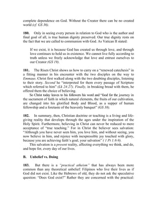 complete dependence on God. Without the Creator there can be no created
world (cf. GS 36).

180. Only in seeing every person in relation to God who is the author and
final goal of all, is true human dignity preserved. Our true dignity rests on
the fact that we are called to communion with God. As Vatican II stated:

     If we exist, it is because God has created us through love, and through
     love continues to hold us in existence. We cannot live fully according to
     truth unless we freely acknowledge that love and entrust ourselves to
     our Creator (GS 19).

181. The Risen Christ shows us how to carry on a “renewed catechesis” in
a fitting manner in his encounter with the two disciples on the way to
Emmaus. Christ first walked along with the two doubting disciples, listening
to their story. Second he “interpreted for them every passage of Scripture
which referred to him” (Lk 24:27). Finally, in breaking bread with them, he
offered them the choice of believing.
     So Christ today leaves to his followers his word and “food for the journey in
the sacrament of faith in which natural elements, the fruits of our cultivation,
are changed into his glorified Body and Blood, as a supper of human
fellowship and a foretaste of the heavenly banquet” (GS 38).

182. In summary, then, Christian doctrine or teaching is a living and life-
giving reality that develops through the ages under the inspiration of the
Holy Spirit. Furthermore, believing in Christ can never be reduced to mere
acceptance of “true teaching.” For in Christ the believer sees salvation:
“Although you have never seen him, you love him, and without seeing, you
now believe in him, and rejoice with inexpressible joy touched with glory,
because you are achieving faith’s goal, your salvation” ( 1 Pt 1:8-9).
    This salvation is a present reality, affecting everything we think, and do,
and hope for, every day of our lives.

B.   Unbelief vs. Doing

183.    But there is a “practical atheism” that has always been more
common than any theoretical unbelief: Filipinos who live their lives as if
God did not exist. Like the Hebrews of old, they do not ask the speculative
question: “Does God exist?” Rather they are concerned with the practical:
 