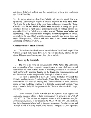 are simply disturbed, seeking how they should react to these new challenges
(cf. PCP II 216-28).

9.     In such a situation, shared by Catholics all over the world, this new,
up-to-date Catechism for Filipino Catholics responds to three basic needs.
The first is, that in the face of all the proselytizing and pressure propaganda, Filipino
Catholics look for the reliable Catholic word, especially in family and youth
catechesis. Second, to reject today’s common pursuit of self-centered freedom and
ever richer life-styles, Catholics seek a clear sense of Christian moral values and
responsibility. Today’s morality must be inspired by the Gospel priority of service,
especially to the poor. Third, amidst the anxious search for new prayer forms and
novel faith-experiences, Catholics seek their roots in the Catholic tradition of
community worship (cf. NCDP 54).

Characteristics of This Catechism

10. Given these three basic needs, the mission of the Church to proclaim
Christ’s Gospel calls today for a new type of catechism, adapted to our
times. This new catechism stresses four characteristics.

      Focus on the Essentials

11. The first is its focus on the Essentials of the Faith. The Catechism
can not possibly offer a complete, comprehensive account of all aspects and
elements of the Faith. Rather, it aims at presenting the basics of the Church’s
faith in Christ by drawing directly on the Creed, the Commandments, and
the Sacraments, not on any particular theological school or trend.
       This Faith is proposed in the CCC. Filipino Catholics professed this
Faith in proclaiming the Creed at Sunday Mass. They live out this Catholic
commitment to Christ by obeying the Commandments in their Christian
moral service. And they celebrate it in Catholic sacramental worship. Thus
they express in daily life the greatest of the Christian virtues __ Faith, Hope,
and Love.

12.      These essentials of Faith in Christ must be expressed in an organic and
systematic manner, which is both concentrated yet attractive (cf. PCP II
163; CCC 5). This involves an integrated approach, which constitutes the first
methodological principle of our catechesis (cf. NCDP 75, 414-25). Catholic Faith
is a living integrated whole both in its objective content – Doctrine, Morals, and
Worship, as well as in every subject, every believer. To respond to Christ’s personal
 