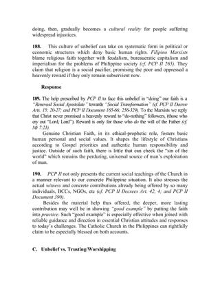 doing, then, gradually becomes a cultural reality for people suffering
widespread injustices.

188. This culture of unbelief can take on systematic form in political or
economic structures which deny basic human rights. Filipino Marxists
blame religious faith together with feudalism, bureaucratic capitalism and
imperialism for the problems of Philippine society (cf. PCP II 265). They
claim that religion is a social pacifier, promising the poor and oppressed a
heavenly reward if they only remain subservient now.

    Response

189. The help prescribed by PCP II to face this unbelief in “doing” our faith is a
“Renewed Social Apostolate” towards “Social Transformation” (cf. PCP II Decree
Arts. 15; 20-27; and PCP II Document 165-66; 256-329). To the Marxists we reply
that Christ never promised a heavenly reward to “do-nothing” followers, (those who
cry out “Lord, Lord”). Reward is only for those who do the will of the Father (cf.
Mt 7:21).
      Genuine Christian Faith, in its ethical-prophetic role, fosters basic
human personal and social values. It shapes the lifestyle of Christians
according to Gospel priorities and authentic human responsibility and
justice. Outside of such faith, there is little that can check the “sin of the
world” which remains the perduring, universal source of man’s exploitation
of man.

190. PCP II not only presents the current social teachings of the Church in
a manner relevant to our concrete Philippine situation. It also stresses the
actual witness and concrete contributions already being offered by so many
individuals, BCCs, NGOs, etc (cf. PCP II Decrees Art. 42, 4; and PCP II
Document 390).
      Besides the material help thus offered, the deeper, more lasting
contribution may well be in showing “good example” by putting the faith
into practice. Such “good example” is especially effective when joined with
reliable guidance and direction in essential Christian attitudes and responses
to today’s challenges. The Catholic Church in the Philippines can rightfully
claim to be especially blessed on both accounts.


C. Unbelief vs. Trusting/Worshipping
 