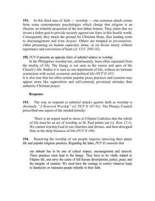 191. In this third area of faith — worship — one common attack comes
from some contemporary psychologies which charge that religion is an
illusion, an infantile projection of the lost father feature. They claim that we
invent a father-god to provide security against our fears in this hostile world.
Consequently they attack the ground for Christian Hope, thus leading some
to discouragement and even despair. Others are tempted to presumption:
either presuming on human capacities alone, or on divine mercy without
repentance and conversion of heart (cf. CCC 2091-92).

192. PCP II presents an opposite form of unbelief relative to worship.
      In the Philippines worship has, unfortunately, been often separated from
the totality of life. The liturgy is not seen as the source and apex of the
Church’s life. Rather it is seen as one department of life, without an intimate
connection with social, economic and political life (PCP II 167).
It is also true that too often certain popular pious practices and customs may
appear more like superstition and self-centered, privatized attitudes than
authentic Christian prayer.

    Response

193. The way to respond to unbelief attacks against faith as worship is
obviously “A Renewed Worship” (cf. PCP II 167-81). The Plenary Council
prescribed one aspect of the needed remedy:

         There is an urgent need to stress to Filipino Catholics that the whole
     of life must be an act of worship, as St. Paul points out (cf. Rom 12:1).
     We cannot worship God in our churches and shrines, and then disregard
     Him in the daily business of life (PCP II 168).

194. Renewing the worship of our people requires renewing their prayer
life and popular religious practices. Regarding the latter, PCP II counsels that

     our attitude has to be one of critical respect, encouragement and renewal.
     These practices must lead to the liturgy. They have to be vitally related to
     Filipino life, and serve the cause of full human development, justice, peace and
     the integrity of creation. We must have the courage to correct whatever leads
     to fanaticism or maintains people infantile in their faith.
 