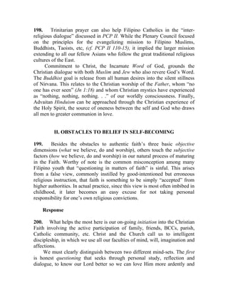 198.    Trinitarian prayer can also help Filipino Catholics in the “inter-
religious dialogue” discussed in PCP II. While the Plenary Council focused
on the principles for the evangelizing mission to Filipino Muslims,
Buddhists, Taoists, etc, (cf. PCP II 110-15), it implied the larger mission
extending to all our fellow Asians who follow the great traditional religious
cultures of the East.
      Commitment to Christ, the Incarnate Word of God, grounds the
Christian dialogue with both Muslim and Jew who also revere God’s Word.
The Buddhist goal is release from all human desires into the silent stillness
of Nirvana. This relates to the Christian worship of the Father, whom “no
one has ever seen” (Jn 1:18) and whom Christian mystics have experienced
as “nothing, nothing, nothing. . .” of our worldly consciousness. Finally,
Advaitan Hinduism can be approached through the Christian experience of
the Holy Spirit, the source of oneness between the self and God who draws
all men to greater communion in love.


          II. OBSTACLES TO BELIEF IN SELF-BECOMING

199.     Besides the obstacles to authentic faith’s three basic objective
dimensions (what we believe, do and worship), others touch the subjective
factors (how we believe, do and worship) in our natural process of maturing
in the Faith. Worthy of note is the common misconception among many
Filipino youth that “questioning in matters of faith” is sinful. This arises
from a false view, commonly instilled by good-intentioned but erroneous
religious instruction, that faith is something to be simply “accepted” from
higher authorities. In actual practice, since this view is most often imbibed in
childhood, it later becomes an easy excuse for not taking personal
responsibility for one’s own religious convictions.

    Response

200. What helps the most here is our on-going initiation into the Christian
Faith involving the active participation of family, friends, BCCs, parish,
Catholic community, etc. Christ and the Church call us to intelligent
discipleship, in which we use all our faculties of mind, will, imagination and
affections.
     We must clearly distinguish between two different mind-sets. The first
is honest questioning that seeks through personal study, reflection and
dialogue, to know our Lord better so we can love Him more ardently and
 