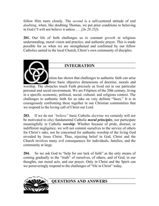 follow Him more closely. The second is a self-centered attitude of real
doubting, when, like doubting Thomas, we put prior conditions to believing
in God (“I will not believe it unless . . . [Jn 20:25]).

201. Our life of faith challenges us to constant growth in religious
understanding, moral vision and practice, and authentic prayer. This is made
possible for us when we are strengthened and confirmed by our fellow
Catholics united in the local Church, Christ’s own community of disciples.



                            INTEGRATION

202. The Exposition has shown that challenges to authentic faith can arise
from any of its three basic objective dimensions of doctrine, morals and
worship. The obstacles touch Faith precisely as lived out in our particular
personal and social environment. We are Filipinos of the 20th century, living
in a specific economic, political, social, cultural, and religious context. The
challenges to authentic faith for us take on very definite “faces.” It is in
courageously confronting these together in our Christian communities that
we respond to the loving call of Christ our Lord.

203. If we do not “believe” basic Catholic doctrine we certainly will not
be motivated to obey fundamental Catholic moral principles, nor participate
meaningfully in Catholic worship. Whether because of pride, distrust, or
indifferent negligence, we will not commit ourselves to the service of others
for Christ’s sake, nor be concerned for authentic worship of the living God
revealed by Jesus Christ. Thus, rejecting belief in God, Christ and the
Church involves many evil consequences for individuals, families, and the
community at large.

204. So we ask God to “help for our lack of faith” as the only means of
coming gradually to the “truth” of ourselves, of others, and of God, in our
thoughts, our moral acts, and our prayer. Only in Christ and the Spirit can
we perseveringly respond to the challenges of “life in Christ” today.



                   QUESTIONS AND ANSWERS
 