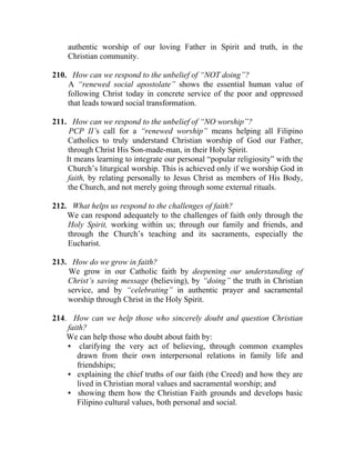 authentic worship of our loving Father in Spirit and truth, in the
    Christian community.

210. How can we respond to the unbelief of “NOT doing”?
    A “renewed social apostolate” shows the essential human value of
    following Christ today in concrete service of the poor and oppressed
    that leads toward social transformation.

211. How can we respond to the unbelief of “NO worship”?
     PCP II’s call for a “renewed worship” means helping all Filipino
    Catholics to truly understand Christian worship of God our Father,
    through Christ His Son-made-man, in their Holy Spirit.
    It means learning to integrate our personal “popular religiosity” with the
    Church’s liturgical worship. This is achieved only if we worship God in
    faith, by relating personally to Jesus Christ as members of His Body,
    the Church, and not merely going through some external rituals.

212. What helps us respond to the challenges of faith?
    We can respond adequately to the challenges of faith only through the
    Holy Spirit, working within us; through our family and friends, and
    through the Church’s teaching and its sacraments, especially the
    Eucharist.

213. How do we grow in faith?
    We grow in our Catholic faith by deepening our understanding of
    Christ’s saving message (believing), by “doing” the truth in Christian
    service, and by “celebrating” in authentic prayer and sacramental
    worship through Christ in the Holy Spirit.

214. How can we help those who sincerely doubt and question Christian
    faith?
    We can help those who doubt about faith by:
    • clarifying the very act of believing, through common examples
       drawn from their own interpersonal relations in family life and
       friendships;
    • explaining the chief truths of our faith (the Creed) and how they are
       lived in Christian moral values and sacramental worship; and
    • showing them how the Christian Faith grounds and develops basic
       Filipino cultural values, both personal and social.
 