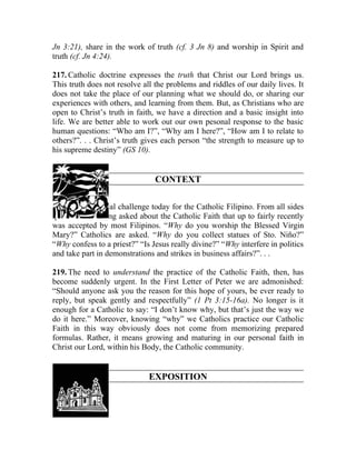 Jn 3:21), share in the work of truth (cf. 3 Jn 8) and worship in Spirit and
truth (cf. Jn 4:24).

217. Catholic doctrine expresses the truth that Christ our Lord brings us.
This truth does not resolve all the problems and riddles of our daily lives. It
does not take the place of our planning what we should do, or sharing our
experiences with others, and learning from them. But, as Christians who are
open to Christ’s truth in faith, we have a direction and a basic insight into
life. We are better able to work out our own pesonal response to the basic
human questions: “Who am I?”, “Why am I here?”, “How am I to relate to
others?”. . . Christ’s truth gives each person “the strength to measure up to
his supreme destiny” (GS 10).


                                CONTEXT

218. There is a real challenge today for the Catholic Filipino. From all sides
questions are being asked about the Catholic Faith that up to fairly recently
was accepted by most Filipinos. “Why do you worship the Blessed Virgin
Mary?” Catholics are asked. “Why do you collect statues of Sto. Niño?”
“Why confess to a priest?” “Is Jesus really divine?” “Why interfere in politics
and take part in demonstrations and strikes in business affairs?”. . .

219. The need to understand the practice of the Catholic Faith, then, has
become suddenly urgent. In the First Letter of Peter we are admonished:
“Should anyone ask you the reason for this hope of yours, be ever ready to
reply, but speak gently and respectfully” (1 Pt 3:15-16a). No longer is it
enough for a Catholic to say: “I don’t know why, but that’s just the way we
do it here.” Moreover, knowing “why” we Catholics practice our Catholic
Faith in this way obviously does not come from memorizing prepared
formulas. Rather, it means growing and maturing in our personal faith in
Christ our Lord, within his Body, the Catholic community.


                              EXPOSITION
 