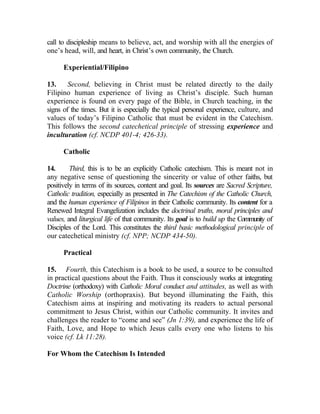 call to discipleship means to believe, act, and worship with all the energies of
one’s head, will, and heart, in Christ’s own community, the Church.

      Experiential/Filipino

13.     Second, believing in Christ must be related directly to the daily
Filipino human experience of living as Christ’s disciple. Such human
experience is found on every page of the Bible, in Church teaching, in the
signs of the times. But it is especially the typical personal experience, culture, and
values of today’s Filipino Catholic that must be evident in the Catechism.
This follows the second catechetical principle of stressing experience and
inculturation (cf. NCDP 401-4; 426-33).

      Catholic

14.      Third, this is to be an explicitly Catholic catechism. This is meant not in
any negative sense of questioning the sincerity or value of other faiths, but
positively in terms of its sources, content and goal. Its sources are Sacred Scripture,
Catholic tradition, especially as presented in The Catechism of the Catholic Church,
and the human experience of Filipinos in their Catholic community. Its content for a
Renewed Integral Evangelization includes the doctrinal truths, moral principles and
values, and liturgical life of that community. Its goal is to build up the Community of
Disciples of the Lord. This constitutes the third basic methodological principle of
our catechetical ministry (cf. NPP; NCDP 434-50).

      Practical

15. Fourth, this Catechism is a book to be used, a source to be consulted
in practical questions about the Faith. Thus it consciously works at integrating
Doctrine (orthodoxy) with Catholic Moral conduct and attitudes, as well as with
Catholic Worship (orthopraxis). But beyond illuminating the Faith, this
Catechism aims at inspiring and motivating its readers to actual personal
commitment to Jesus Christ, within our Catholic community. It invites and
challenges the reader to “come and see” (Jn 1:39), and experience the life of
Faith, Love, and Hope to which Jesus calls every one who listens to his
voice (cf. Lk 11:28).

For Whom the Catechism Is Intended
 