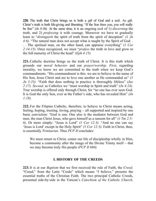 220. The truth that Christ brings us is both a gift of God and a task. As gift,
Christ’s truth is both life-giving and liberating. “If the Son frees you, you will really
be free” (Jn 8:36). At the same time, it is an ongoing task of 1) discerning the
truth, and 2) professing it with courage. Moreover we have to gradually
learn to “distinguish the spirit of truth from the spirit of deception” (1 Jn
4:6). “The natural man does not accept what is taught by the Spirit of God. .
. . The spiritual man, on the other hand, can appraise everything” (1 Cor
2:14-15). Once recognized, we must “profess the truth in love and grow to
the full maturity of Christ the head” (Eph 4:15).

221. Catholic doctrine brings us the truth of Christ. It is this truth which
grounds our moral behavior and our prayer/worship. First, regarding
morality, we know we are committed to the truth when we keep God’s
commandments. “His commandment is this: we are to believe in the name of
His Son, Jesus Christ and are to love one another as He commanded us” (1
Jn 3:23). “Faith that does nothing in practice is thoroughly lifeless” (Jas
2:17). Second, as Catholics we “must worship in Spirit and truth” (Jn 4:24).
True worship is offered only through Christ, for “no one has ever seen God.
It is God the only Son, ever at the Father’s side, who has revealed Him” (Jn
1:18).

222. For the Filipino Catholic, therefore, to believe in Christ means acting,
feeling, hoping, trusting, loving, praying __ all supported and inspired by one
basic conviction: “God is one. One also is the mediator between God and
men, the man Christ Jesus, who gave himself as a ransom for all” (1 Tm 2:5-
6). Or more simply: “Jesus is Lord” (1 Cor 12:3). “And no one can say
‘Jesus is Lord’ except in the Holy Spirit” (1 Cor 12:3). Faith in Christ, then,
is essentially Trinitarian. Thus PCP II concludes:

     We must return to Christ, center our life of discipleship wholly in Him,
     become a community after the image of the Divine Trinity itself __ that
     we may become truly His people (PCP II 660).


                        I. HISTORY OF THE CREEDS

223. It is at our Baptism that we first received the rule of Faith, the Creed.
“Creed,” from the Latin “Credo” which means “I believe,” presents the
essential truths of the Christian Faith. The two principal Catholic Creeds,
presented side-by-side in the Vatican’s Catechism of the Catholic Church,
 