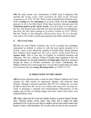 226. The early creeds were “professions of faith” used in Baptisms that
narrated the saving events which grounded the faith of the Christian
communities (cf. CCC 187-89). Three events dominated the Christian story:
God’s creating act, His redeeming act in Jesus Christ, and His sanctifying
presence in all in the Holy Spirit. From these narrative elements grew the
Trinitarian pattern of the classic Creeds. First the Father as Creator, then
the Son, who became man, died and rose from the dead for our redemption,
and third, the Holy Spirit uniting us in Christ’s Church (cf. CCC 190-91).
But this Trinity is seen through a Christocentric focus, for it is through,
with, and in Christ that we learn and experience the Father and Holy Spirit.

C. The Creed Today

227. But for most Filipino Catholics, the Creed is usually just something
memorized as children in school or with the local parish catechist. It is
recited __ more or less attentively, together at Sunday Mass. Rarely perhaps
have Filipinos been taught how the twelve articles of the Creed form an
organic unity. That is, how they fit together in wonderful harmony and
coherence. Nor have ordinary Filipino Catholics been catechized in how the
creedal statements are not dead propositions but living truths which have developed
through the history of Christian communities, the Church. Unfortunately, few
Filipino Catholics have been taught how relevant the Creedal truths are today
for us because they are saving, liberating truths (cf. NCDP 172-79).


                     II. OBJECTIONS TO THE CREED

228. One basic objection today is that for many Filipino Catholics the Creed
remains too often merely an impersonal, abstract, and irrelevant dead
formula. Through a renewed catechesis that PCP II is calling for, we must
be able to show how the Creed is an irreplaceable means for renewing our
Faith. It proclaims a personal and communitarian faith-narrative of the
mighty acts of God, in striking images and story, drawn from God’s own
inspired biblical word.

229. Others object that the Creed and Catholic doctrine in general impede Christian
unity. “Doctrine divides, service unites,” they claim. But to neglect the truths
proclaimed in the Creed can soon lead to mindless activism that cannot sustain itself
because it lacks a solid foundation. The Creedal truths provide the basic ground for
 