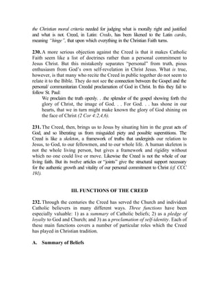 the Christian moral criteria needed for judging what is morally right and justified
and what is not. Creed, in Latin: Credo, has been likened to the Latin cardo,
meaning “hinge”, that upon which everything in the Christian Faith turns.

230. A more serious objection against the Creed is that it makes Catholic
Faith seem like a list of doctrines rather than a personal commitment to
Jesus Christ. But this mistakenly separates “personal” from truth, pious
enthusiasm from God’s own self-revelation in Christ Jesus. What is true,
however, is that many who recite the Creed in public together do not seem to
relate it to the Bible. They do not see the connection between the Gospel and the
personal/ communitarian Creedal proclamation of God in Christ. In this they fail to
follow St. Paul:
     We proclaim the truth openly. . .the splendor of the gospel showing forth the
     glory of Christ, the image of God. . . For God. . . has shone in our
     hearts, that we in turn might make known the glory of God shining on
     the face of Christ (2 Cor 4:2,4,6).

231. The Creed, then, brings us to Jesus by situating him in the great acts of
God, and so liberating us from misguided piety and possible superstitions. The
Creed is like a skeleton, a framework of truths that undergirds our relation to
Jesus, to God, to our fellowmen, and to our whole life. A human skeleton is
not the whole living person, but gives a framework and rigidity without
which no one could live or move. Likewise the Creed is not the whole of our
living faith. But its twelve articles or “joints” give the structural support necessary
for the authentic growth and vitality of our personal commitment to Christ (cf. CCC
191).


                     III. FUNCTIONS OF THE CREED

232. Through the centuries the Creed has served the Church and individual
Catholic believers in many different ways. Three functions have been
especially valuable: 1) as a summary of Catholic beliefs; 2) as a pledge of
loyalty to God and Church; and 3) as a proclamation of self-identity. Each of
these main functions covers a number of particular roles which the Creed
has played in Christian tradition.

A. Summary of Beliefs
 