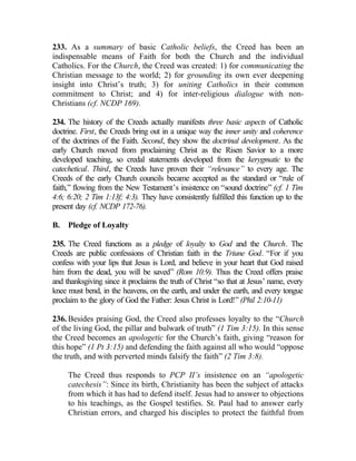 233. As a summary of basic Catholic beliefs, the Creed has been an
indispensable means of Faith for both the Church and the individual
Catholics. For the Church, the Creed was created: 1) for communicating the
Christian message to the world; 2) for grounding its own ever deepening
insight into Christ’s truth; 3) for uniting Catholics in their common
commitment to Christ; and 4) for inter-religious dialogue with non-
Christians (cf. NCDP 169).

234. The history of the Creeds actually manifests three basic aspects of Catholic
doctrine. First, the Creeds bring out in a unique way the inner unity and coherence
of the doctrines of the Faith. Second, they show the doctrinal development. As the
early Church moved from proclaiming Christ as the Risen Savior to a more
developed teaching, so credal statements developed from the kerygmatic to the
catechetical. Third, the Creeds have proven their “relevance” to every age. The
Creeds of the early Church councils became accepted as the standard or “rule of
faith,” flowing from the New Testament’s insistence on “sound doctrine” (cf. 1 Tim
4:6; 6:20; 2 Tim 1:13f; 4:3). They have consistently fulfilled this function up to the
present day (cf. NCDP 172-76).

B.   Pledge of Loyalty

235. The Creed functions as a pledge of loyalty to God and the Church. The
Creeds are public confessions of Christian faith in the Triune God. “For if you
confess with your lips that Jesus is Lord, and believe in your heart that God raised
him from the dead, you will be saved” (Rom 10:9). Thus the Creed offers praise
and thanksgiving since it proclaims the truth of Christ “so that at Jesus’ name, every
knee must bend, in the heavens, on the earth, and under the earth, and every tongue
proclaim to the glory of God the Father: Jesus Christ is Lord!” (Phil 2:10-11)

236. Besides praising God, the Creed also professes loyalty to the “Church
of the living God, the pillar and bulwark of truth” (1 Tim 3:15). In this sense
the Creed becomes an apologetic for the Church’s faith, giving “reason for
this hope” (1 Pt 3:15) and defending the faith against all who would “oppose
the truth, and with perverted minds falsify the faith” (2 Tim 3:8).

     The Creed thus responds to PCP II’s insistence on an “apologetic
     catechesis”: Since its birth, Christianity has been the subject of attacks
     from which it has had to defend itself. Jesus had to answer to objections
     to his teachings, as the Gospel testifies. St. Paul had to answer early
     Christian errors, and charged his disciples to protect the faithful from
 