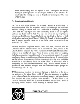 them while keeping pure the deposit of faith. Apologetics has always
     been part of the pastoral and theological tradition of the Church. We
     must today be willing and able to defend our teaching in public fora.
     (PCP II 222)

C. Proclamation of Identity

237. The Creed helps ground the Catholic believer’s self-identity. In
proclaiming the Creed, we Filipino Catholics acknowledge that our basic
personal identity is drawn from God’s initiative in recreating us through
Christ and the Holy Spirit into one community. Each of us, as baptized
Catholics, can declare with St. Paul: “The life I live now is not my own; Christ is
living in me. I still live my human life, but it is a life of faith in the Son of God,
who loved me and gave himself for me” (Gal 2:20). To each of his disciples Christ
says: “It was not you who chose me, it was I who chose you to go forth and
bear fruit” (Jn 15:16).

238. For individual Filipino Catholics, the Creed, then, identifies who we
Catholics are and what we stand for as disciples of Christ, united in his
Church. In this function, the public recitation of the Creed at Sunday Mass
helps us in a number of ways. First, it unites us into one wor-shipping
Catholic community which offers each of us strength and support. Second, it
supplies the basis for guiding our affective religiosity and devotional piety,
and for judging the numerous religious groups and sects that have multiplied
so quickly in our country in recent years. Third, it helps especially in
interpreting our daily life-experiences in a truly Catholic manner. Fourth, it
grounds an open and free dialogue with non-Christian Filipino groups and
individuals (cf. NCDP 170).

239. Proclaiming together our common heritage as Catholics in the Creed
can unite us as few other things could. We have the assurance in standing
before others of enjoying a common ground that is deeper and more lasting
than anything we could possibly create ourselves. The Creed can be an
effective means by which we gradually develop a real personal “sense of
belonging” in the Catholic Church, a feeling of “being at home.”



                               INTEGRATION
 