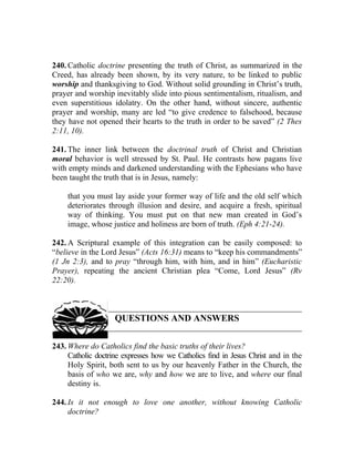 240. Catholic doctrine presenting the truth of Christ, as summarized in the
Creed, has already been shown, by its very nature, to be linked to public
worship and thanksgiving to God. Without solid grounding in Christ’s truth,
prayer and worship inevitably slide into pious sentimentalism, ritualism, and
even superstitious idolatry. On the other hand, without sincere, authentic
prayer and worship, many are led “to give credence to falsehood, because
they have not opened their hearts to the truth in order to be saved” (2 Thes
2:11, 10).

241. The inner link between the doctrinal truth of Christ and Christian
moral behavior is well stressed by St. Paul. He contrasts how pagans live
with empty minds and darkened understanding with the Ephesians who have
been taught the truth that is in Jesus, namely:

     that you must lay aside your former way of life and the old self which
     deteriorates through illusion and desire, and acquire a fresh, spiritual
     way of thinking. You must put on that new man created in God’s
     image, whose justice and holiness are born of truth. (Eph 4:21-24).

242. A Scriptural example of this integration can be easily composed: to
“believe in the Lord Jesus” (Acts 16:31) means to “keep his commandments”
(1 Jn 2:3), and to pray “through him, with him, and in him” (Eucharistic
Prayer), repeating the ancient Christian plea “Come, Lord Jesus” (Rv
22:20).



                    QUESTIONS AND ANSWERS

243. Where do Catholics find the basic truths of their lives?
     Catholic doctrine expresses how we Catholics find in Jesus Christ and in the
     Holy Spirit, both sent to us by our heavenly Father in the Church, the
     basis of who we are, why and how we are to live, and where our final
     destiny is.

244. Is it not enough to love one another, without knowing Catholic
     doctrine?
 