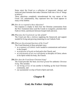Some reject the Creed as a collection of impersonal, abstract and
    irrelevant dead formulas that make Christian Faith into a list of “things
    to believe”.
    These objections completely misunderstand the true nature of the
    Creed. Yet, unfortunately, they represent how the Creed appears to
    many of the faithful.

251. How do we respond to these objections?
     Our response is simply to show how the Christian communities from
     the New Testament times used the Creeds to evangelize, proclaim their
     Faith in Christ, and discern between Gospel truth and error.

252. What does the Creed do for our life of faith?
     The Creed acts like a skeleton supplying the framework and support
     needed for living and growing (maturing) in our Catholic Faith.

253. What are the principal functions of the Creed?
     The Creed functions in three principal ways:
     • as a summary of Catholic truths needed to communicate and instruct
       in the Gospel;
     • as profession of loyalty to God and to the Church; and
     • as a declaration of our own self-identity as disciples of Christ, reborn
       in his Spirit within his body, the Church.

254. How does the Creed foster Christian living?
     The Creed provides the basic doctrinal ground for authentic Christian
     living. This includes:
     • our loving service of one another in building up the local Christian
        community, and
     • our sacramental worship of God in Spirit and truth.


                               Chapter 6


                   God, the Father Almighty
 