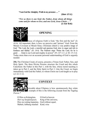 “I am God the Almighty. Walk in my presence . . . ”
                                                            (Gen 17:1)

      “For us there is one God: the Father, from whom all things
      come and for whom we live; and one Lord, Jesus Christ. . . ”
                                                            (1 Cor 8:6)




                                OPENING

255. The central focus of religious Faith is God, “the first and the last” (Is
44:6). All important, then, is how we perceive and “picture” God. From the
Mosaic Covenant at Mount Sinai, Christians inherit a very positive image of
God. “The Lord, the Lord, a merciful and gracious God, slow to anger and rich in
kindness and fidelity” (Ex 34:6). The Psalmist sings “Praise the Lord, for he is
good. . . . Great is our Lord and mighty in power” (Ps 147:1,5; cf. Rv 15:3-4).
Today more than ever an accurate personal understanding of God is urgently
needed.

256. The Christian Creed, of course, presents a Triune God: Father, Son, and
Holy Spirit. The three Divine Persons structure the Creed and this whole
Catechism: the Father in this Part 1, with the Son, whose moral teaching is
taken up in Part 2, and the Holy Spirit in Part 3. Like the Creed, we begin
immediately with God the Father, to whom Christ our Lord taught us to pray
(cf. Lk 11:2).


                               CONTEXT

257. One thing noticeable about Filipinos is how spontaneously they relate
to God. A typical example of this is the following excerpt from the Tagalog
Pasion.*

    O Dios sa Kalangitan,        O God in heaven
    Hari ng Sangkalupaan,        King of the universe,
    Dios na walang kapantay,     God without equal,
    Mabait, lubhang maalam       Kind, wise
 