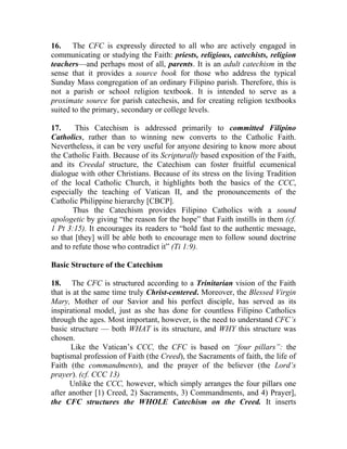 16. The CFC is expressly directed to all who are actively engaged in
communicating or studying the Faith: priests, religious, catechists, religion
teachers—and perhaps most of all, parents. It is an adult catechism in the
sense that it provides a source book for those who address the typical
Sunday Mass congregation of an ordinary Filipino parish. Therefore, this is
not a parish or school religion textbook. It is intended to serve as a
proximate source for parish catechesis, and for creating religion textbooks
suited to the primary, secondary or college levels.

17.     This Catechism is addressed primarily to committed Filipino
Catholics, rather than to winning new converts to the Catholic Faith.
Nevertheless, it can be very useful for anyone desiring to know more about
the Catholic Faith. Because of its Scripturally based exposition of the Faith,
and its Creedal structure, the Catechism can foster fruitful ecumenical
dialogue with other Christians. Because of its stress on the living Tradition
of the local Catholic Church, it highlights both the basics of the CCC,
especially the teaching of Vatican II, and the pronouncements of the
Catholic Philippine hierarchy [CBCP].
       Thus the Catechism provides Filipino Catholics with a sound
apologetic by giving “the reason for the hope” that Faith instills in them (cf.
1 Pt 3:15). It encourages its readers to “hold fast to the authentic message,
so that [they] will be able both to encourage men to follow sound doctrine
and to refute those who contradict it” (Ti 1:9).

Basic Structure of the Catechism

18. The CFC is structured according to a Trinitarian vision of the Faith
that is at the same time truly Christ-centered. Moreover, the Blessed Virgin
Mary, Mother of our Savior and his perfect disciple, has served as its
inspirational model, just as she has done for countless Filipino Catholics
through the ages. Most important, however, is the need to understand CFC’s
basic structure — both WHAT is its structure, and WHY this structure was
chosen.
       Like the Vatican’s CCC, the CFC is based on “four pillars”: the
baptismal profession of Faith (the Creed), the Sacraments of faith, the life of
Faith (the commandments), and the prayer of the believer (the Lord’s
prayer). (cf. CCC 13)
       Unlike the CCC, however, which simply arranges the four pillars one
after another [1) Creed, 2) Sacraments, 3) Commandments, and 4) Prayer],
the CFC structures the WHOLE Catechism on the Creed. It inserts
 