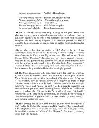At puno ng karunungan.      And full of knowledge.

    Ikaw ang Amang tibobos      Thou art the Absolute Father
    Na nangungulilang lubos,    [Who art] completely alone
    Amang di matapus-tapos,     Father eternal,
    Maawai’t mapagkupkop        Merciful and adoptive
    Sa taong lupa’t alabok.     Towards earthen men.

258. Nor is this God-relatedness only a thing of the past. Even now,
wherever you see a new housing development going up, a chapel is sure to
rise. There seems to be no limit to the number of different religious groups
throughout the land. Among Filipinos, it is taken for granted that God is
central to their community life and welfare, as well as family and individual
interests.

259. But who is this God so central to life? How is He served and
worshipped? Some who contribute to building a church or chapel are rarely
seen afterwards in Church worship or activities. The old phrase “Kasal,
Binyag, Libing Christians” describes not only these generally absentee
believers. It also points out the common fact that so many Filipinos have
never been properly catechized in their Christian Faith. Many complain “I
never understood what we were doing.” For such Christians, who is this God
that is so taken for granted that He is often seemingly ignored?

260. The Creed is presumed to be the official source for clarifying who God
is, and how we are related to Him. But the reality is often quite different.
When Filipinos are catechized in the authentic Christian image of God and
of His worship, they are usually surprised to discover so many of their
Filipino cultural values within the basic Christian catechesis. For example,
children’s respect and “utang na loob” to their parents exemplify our
common human gratitude to our heavenly Father. “Bahala na,” understood
positively, relates the Filipino to God’s providential care. “Malasakit”
pictures well God’s unrelenting care for man, his creature. Even our value of
“kagandahang-loob” expresses God’s perfect interior goodness that ever
seeks to bring out the best in us.

261. The opening line of the Creed presents us with three descriptions of
God: God is the Father, the Almighty, and the Creator of heaven and earth.
In this chapter we shall focus on the first two, Father and Almighty, leaving
the detailed treatment of “Creator” for Chapter 7. But three preliminary
points must first be made.
 