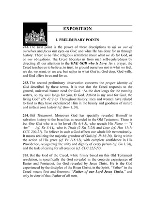 EXPOSITION

                        I. PRELIMINARY POINTS

262. The first point is the power of these descriptions to lift us out of
ourselves and focus our eyes on God, and what He has done for us through
history. There is no false religious sentiment about what we do for God, or
on our obligations. The Creed liberates us from such self-centeredness by
directing all our attention to the ONE GOD who is Love. As a prayer, the
Creed teaches us to believe, to trust, to ground ourselves not in what we feel,
we do, we want, or we are, but rather in what God is, God does, God wills,
and God offers in us and for us.

263. The second preliminary observation concerns the proper identity of
God described by these terms. It is true that the Creed responds to the
general, universal human need for God. “As the deer longs for the running
waters, so my soul longs for you, O God. Athirst is my soul for God, the
living God” (Ps 42:2-3). Throughout history, men and women have related
to God as they have experienced Him in the beauty and goodness of nature
and in their own history (cf. Rom 1:20).

264. Old Testament. Moreover God has specially revealed Himself in
salvation history to the Israelites as recorded in the Old Testament. There is
but One God who is to be loved (Dt 6:4-5), who reveals His Name — “I
Am” — (cf. Ex 3:14), who is Truth (2 Sm 7:28) and Love (cf. Hos 11:1;
CCC 200-21). To believe in such a God affects our whole life tremendously.
It means realizing the majestic grandeur of God (cf. Jb 36:26), living within
the action of His grace (cf. Ps 116:12), with complete confidence in His
Providence, recognizing the unity and dignity of every person (cf. Gn 1:26),
and the task of caring for all creation (cf. CCC 222-27).

265. But the God of the Creed, while firmly based on this Old Testament
revelation, is specifically the God revealed in the concrete experiences of
Easter and Pentecost, the God revealed by Jesus Christ. He is the God
experienced by the disciples of the Risen Christ, in the Spirit. “Father” in the
Creed means first and foremost “Father of our Lord Jesus Christ,” and
only in view of that, Father of all men.
 