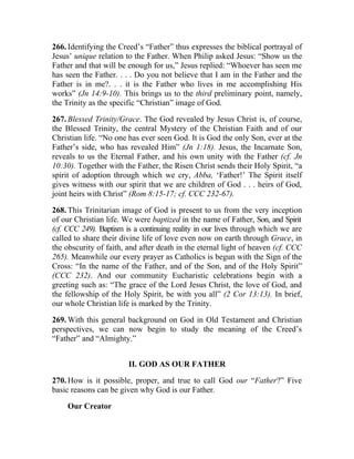 266. Identifying the Creed’s “Father” thus expresses the biblical portrayal of
Jesus’ unique relation to the Father. When Philip asked Jesus: “Show us the
Father and that will be enough for us,” Jesus replied: “Whoever has seen me
has seen the Father. . . . Do you not believe that I am in the Father and the
Father is in me?. . . it is the Father who lives in me accomplishing His
works” (Jn 14:9-10). This brings us to the third preliminary point, namely,
the Trinity as the specific “Christian” image of God.

267. Blessed Trinity/Grace. The God revealed by Jesus Christ is, of course,
the Blessed Trinity, the central Mystery of the Christian Faith and of our
Christian life. “No one has ever seen God. It is God the only Son, ever at the
Father’s side, who has revealed Him” (Jn 1:18). Jesus, the Incarnate Son,
reveals to us the Eternal Father, and his own unity with the Father (cf. Jn
10:30). Together with the Father, the Risen Christ sends their Holy Spirit, “a
spirit of adoption through which we cry, Abba, ‘Father!’ The Spirit itself
gives witness with our spirit that we are children of God . . . heirs of God,
joint heirs with Christ” (Rom 8:15-17; cf. CCC 232-67).

268. This Trinitarian image of God is present to us from the very inception
of our Christian life. We were baptized in the name of Father, Son, and Spirit
(cf. CCC 249). Baptism is a continuing reality in our lives through which we are
called to share their divine life of love even now on earth through Grace, in
the obscurity of faith, and after death in the eternal light of heaven (cf. CCC
265). Meanwhile our every prayer as Catholics is begun with the Sign of the
Cross: “In the name of the Father, and of the Son, and of the Holy Spirit”
(CCC 232). And our community Eucharistic celebrations begin with a
greeting such as: “The grace of the Lord Jesus Christ, the love of God, and
the fellowship of the Holy Spirit, be with you all” (2 Cor 13:13). In brief,
our whole Christian life is marked by the Trinity.

269. With this general background on God in Old Testament and Christian
perspectives, we can now begin to study the meaning of the Creed’s
“Father” and “Almighty.”


                        II. GOD AS OUR FATHER

270. How is it possible, proper, and true to call God our “Father?” Five
basic reasons can be given why God is our Father.

     Our Creator
 