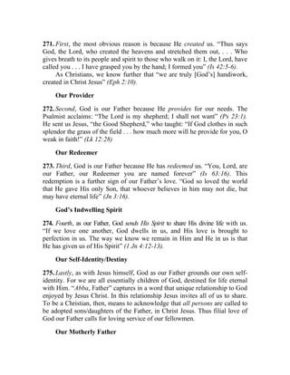 271. First, the most obvious reason is because He created us. “Thus says
God, the Lord, who created the heavens and stretched them out, . . . Who
gives breath to its people and spirit to those who walk on it: I, the Lord, have
called you . . . I have grasped you by the hand; I formed you” (Is 42:5-6).
     As Christians, we know further that “we are truly [God’s] handiwork,
created in Christ Jesus” (Eph 2:10).

     Our Provider

272. Second, God is our Father because He provides for our needs. The
Psalmist acclaims: “The Lord is my shepherd; I shall not want” (Ps 23:1).
He sent us Jesus, “the Good Shepherd,” who taught: “If God clothes in such
splendor the grass of the field . . . how much more will he provide for you, O
weak in faith!” (Lk 12:28)

     Our Redeemer

273. Third, God is our Father because He has redeemed us. “You, Lord, are
our Father, our Redeemer you are named forever” (Is 63:16). This
redemption is a further sign of our Father’s love. “God so loved the world
that He gave His only Son, that whoever believes in him may not die, but
may have eternal life” (Jn 3:16).

     God’s Indwelling Spirit

274. Fourth, as our Father, God sends His Spirit to share His divine life with us.
“If we love one another, God dwells in us, and His love is brought to
perfection in us. The way we know we remain in Him and He in us is that
He has given us of His Spirit” (1 Jn 4:12-13).

     Our Self-Identity/Destiny

275. Lastly, as with Jesus himself, God as our Father grounds our own self-
identity. For we are all essentially children of God, destined for life eternal
with Him. “Abba, Father” captures in a word that unique relationship to God
enjoyed by Jesus Christ. In this relationship Jesus invites all of us to share.
To be a Christian, then, means to acknowledge that all persons are called to
be adopted sons/daughters of the Father, in Christ Jesus. Thus filial love of
God our Father calls for loving service of our fellowmen.

     Our Motherly Father
 