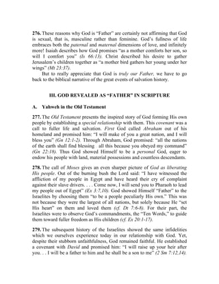 276. These reasons why God is “Father” are certainly not affirming that God
is sexual, that is, masculine rather than feminine. God’s fullness of life
embraces both the paternal and maternal dimensions of love, and infinitely
more! Isaiah describes how God promises “as a mother comforts her son, so
will I comfort you” (Is 66:13). Christ described his desire to gather
Jerusalem’s children together as “a mother bird gathers her young under her
wings” (Mt 23:37).
     But to really appreciate that God is truly our Father, we have to go
back to the biblical narrative of the great events of salvation history.


        III. GOD REVEALED AS “FATHER” IN SCRIPTURE

A. Yahweh in the Old Testament

277. The Old Testament presents the inspired story of God forming His own
people by establishing a special relationship with them. This covenant was a
call to fuller life and salvation. First God called Abraham out of his
homeland and promised him: “I will make of you a great nation, and I will
bless you” (Gn 12:1-2). Through Abraham, God promised: “all the nations
of the earth shall find blessing all this because you obeyed my command”
                                __




(Gn 22:18). Thus God showed Himself to be a personal God, eager to
endow his people with land, material possessions and countless descendants.

278. The call of Moses gives an even sharper picture of God as liberating
His people. Out of the burning bush the Lord said: “I have witnessed the
affliction of my people in Egypt and have heard their cry of complaint
against their slave drivers. . . . Come now, I will send you to Pharaoh to lead
my people out of Egypt” (Ex 3:7,10). God showed Himself “Father” to the
Israelites by choosing them “to be a people peculiarly His own.” This was
not because they were the largest of all nations, but solely because He “set
His heart” on them and loved them (cf. Dt 7:6-8). For their part, the
Israelites were to observe God’s commandments, the “Ten Words,” to guide
them toward fuller freedom as His children (cf. Ex 20:1-17).

279. The subsequent history of the Israelites showed the same infidelities
which we ourselves experience today in our relationship with God. Yet,
despite their stubborn unfaithfulness, God remained faithful. He established
a covenant with David and promised him: “I will raise up your heir after
you. . . I will be a father to him and he shall be a son to me” (2 Sm 7:12,14).
 