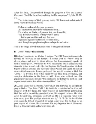After the Exile, God promised through the prophets a New and Eternal
Covenant: “I will be their God, and they shall be my people” (cf. Jer 31:31-
34).
     This is the image of God given us in the Old Testament and described
in the Fourth Eucharistic Prayer:

     Father, we acknowledge your greatness.
     All your actions show your wisdom and love . . .
     Even when we disobeyed you and lost your friendship
     You did not abandon us to the power of death,
        but helped us all to seek and find you.
     Again and again you offered a covenant to us,
     And through the prophets taught us to hope for salvation.

This is the image of God that Jesus came to bring to fulfillment.

B.   Jesus’ “Abba” Relationship

280. Jesus’ relation to the Father is unique. The Old Testament commonly
referred to “the God of our Fathers.” It names God as “Father” only in
eleven places, and never in direct address. But Jesus constantly speaks of
God as Father (over 170 times in the New Testament). This is especially true
at crucial points in our Lord’s life his Baptism, his Transfiguration, his Last
                                   __




Supper with his apostles, and especially in his Passion and Death. In each of
these critical moments, Jesus experienced this special relation to God, his
“Abba.” He lived as Son of his Father by his filial love, obedience, and
complete dedication to his Father’s will. Jesus also realized that this
experience was unique to him: “No one knows the Father but the Son and    __




anyone to whom the Son wishes to reveal Him” (Mt 11:27).

281. Jesus taught that God is the Father of all, and instructed his disciples to
pray to God as “Our Father” (Mt 6:9). In this he revolutionized the idea and
image of God. For Jesus, the Father was not an authoritarian paternalistic
God, but a God incredibly committed to us, His adopted children. He rains
down the Just One, Immanuel, God-with-us. He is a forgiving Father who
runs out to greet His prodigal repentant son (cf. Lk 15:20). He is a Father
who cannot be bribed, or cajoled, or fooled in any way. But his love for us
goes beyond all bounds. He even sends His only begotten Son to die on the
Cross to bring salvation and new life to us all.
 