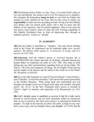 282. Proclaiming God as Father, as Ama, Tatay, is to realize God’s place in
our own self-identity. Our deepest self is to be His adopted son or daughter.
We recognize the tremendous utang na loob we owe God our Father who
sustains us every moment of our lives. But we also come to realize our
responsibility to order our lives according to God’s loving will. His Fatherly
love desires only our utmost good. God’s will is that we grow into the
fullness of our capacities, unto our perfect happiness. Thus we are most our
true selves, most creative, when we obey His will. Trusting completely in
His Fatherly Providence frees us from all depressing fear, through an
authentic, positive “bahala na” attitude.


                              IV. ALMIGHTY

283. God the Father is described as “Almighty,” the only divine attribute
cited in the Creed. Its importance can be explained under three specific
qualities. We believe God’s power is: 1) universal; 2) loving; and 3) a
mystery (cf. CCC 268).

284. Universal. God the Father’s power is universal because He is
PANTOKRATOR, the Creator and ruler of all things, infinitely beyond any
human father we experience on earth (cf. CCC 268). This stops us from
falling into any false sentimentalism regarding God our loving Father. We
believe: “He rules and compasses all things, for the heights of the heavens
and the depths of the abysses and the limits of the world are in His Hand”
(St. Theophilus of Antioch).

285. So in the Old Testament we read of Yahweh Sabaoth, “Lord of Hosts,”
and El Shaddai, “Lord of the mountain,” who showed His power particularly
in the Exodus liberation. “With strong hand and outstretched arm you
brought your people Israel out of Egypt amid signs and wonders and great
terror” (Jer 32:21). In the New Testament God’s power is revealed in
Christ’s “signs” or miracles, and especially in his Resurrection (cf. CCC
269).

286. God’s almighty power is manifested as universal in that He is both utterly
beyond us (transcendent), and yet more intimately within us (immanent)
than we are to ourselves. His utter transcendence is expressed by Isaiah the
prophet: “As high as the heavens are above the earth, so high are my ways
above your ways, and my thoughts above your thoughts” (Is 55:8-9). But the
 