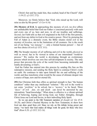 Christ's feet and has made him, thus exalted, head of the Church” (Eph
     1:19-22; cf. CCC 272).

     Moreover, we firmly believe that “God, who raised up the Lord, will
raise us also by His power” (1 Cor 6:14).

291. Mystery of Evil. In approaching this mystery of evil, we first affirm
our unshakeable belief that God our Father is concerned precisely with each
and every one of us, here and now, in all our troubles and sufferings.
Second, our Faith tells us that evil originated in the Fall of the first persons,
and not from any defect in God or his creative power. Third, by picturing the
Fall of Adam as a dramatic event, the Bible situates moral evil in the
mystery of freedom, not in the limitations of all creatures. Sin is the result
not of our being “tao lamang” — only a limited human person! — but of
our free choice of evil (cf. CCC 311).

292. The broader mystery of all suffering and evil in the world, physical as
well as moral, has to be viewed in terms of our interrelated “world-in-
process.” We realize the world is developing through an evolutionary
process which involves our own free self-development in society. The only
power that prevents the evils of the world from becoming intolerable and
totally devastating, is God’s.
 God the Father has entered into this process by sending His Son on His
redemptive mission, and sending the Holy Spirit to continue Christ’s work
on earth. He continues to take upon himself the sin and suffering of the
world, and thus transforms what would be the cause of ultimate despair into
a source of hope, now and for eternal life.

293. Our Christian faith thus offers us spiritual strength to face “the human
condition” rather than any intellectual “solution.” The evil in the world is
not some “problem” to be solved, but a “mystery” to be faced. Three
“faces” of evil fate, sin and death can never be answered by any
                  __                       __




rationalistic “head knowledge.” What alone is effective is a vibrant spiritual
life of believing, hoping and loving God, our Father Almighty, through
Christ Jesus our Lord and Savior, in their indwelling Holy Spirit.
     So we can point to the Old Testament narration of Joseph (cf. Gn 45:8;
50:20), and Christ’s Paschal Mystery in the New Testament, to show how
God can draw good from evil. Since we rely on His infinite loving power and
mercy. “we know that God makes all things work for good, for those who love
God” (Rom 8:28; cf. CCC 312-14).
 