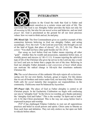 INTEGRATION

294. When we proclaim in the Creed the truth that God is Father and
Almighty, we commit ourselves to a certain vision and style of life. The
conviction that God is our Almighty Father provides the basis not only for
all meaning in life, but also for our moral action and behavior, and our total
prayer life. God is proclaimed as the ground for all our most precious
values: how we want to think and act, be and pray.

295. Moral Life. The first Commandment gives us a perfect example of this
connection between believing in God our almighty Father, and acting
accordingly. First, the truth: “I, the Lord am your God, who brought you out
of the land of Egypt, that place of slavery” (Ex 20:2; Dt 5:6). Then the
action: “You shall not have other gods besides me”(Ex 20:3).
     Our utang na loob before God our Father means rejecting all other
“gods” whether they be wealth and possessions, reputation before men, or
       __




worldly power and success (cf. Mt 4:1-11). It means rejecting the split-level
type of life of the Christian who gives lip service to the Lord one day a week
(or less!) and acts no better than a pagan the rest of the time. Believing in
God our almighty Father demands a real conversion of heart which alone
can motivate the radical change in life-style that constitutes authentic
Christian life.

296. The social dimension of this authentic life-style rejects all exclusivism
                                                                             __




caring only for our own family, barkada, group or region. For this denies
that we are all brothers and sisters under God, our heavenly Father. Christian
Faith calls for social maturity that recognizes our responsibilities in the
community. Pakikisama must be balanced by bayanihan.

297. Prayer Life. The place of God as Father almighty is central to all
Christian prayer. In the Eucharistic Celebration we begin with confessing
our sins to “almighty God.” In the Gloria we worship, give thanks and praise
the “almighty God and Father.” This is the worship “in Spirit and in truth”
(Jn 4:24) that Christ proclaimed. This is the way our utang before God is
expressed in prayer and worship.
      PCP II has challenged Filipino Catholics to root out all superstitious
practices and belief in occult powers and spirits. Christ came to liberate us
from such fears and idolatries. They not only enslave us, but open our faith
to ridicule before others.
 